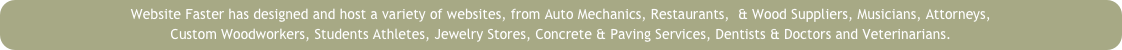 Website Faster has designed and host a variety of websites, from Auto Mechanics, Restaurants,  & Wood Suppliers, Musicians, Attorneys, 
Custom Woodworkers, Students Athletes, Jewelry Stores, Concrete & Paving Services, Dentists & Doctors and Veterinarians.